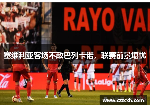 塞维利亚客场不敌巴列卡诺，联赛前景堪忧