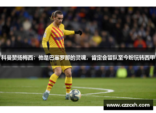 科曼赞扬梅西：他是巴塞罗那的灵魂，肯定会留队至今盼玩转西甲